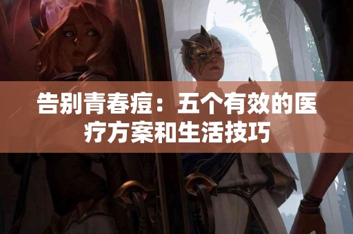 告别青春痘：五个有效的医疗方案和生活技巧