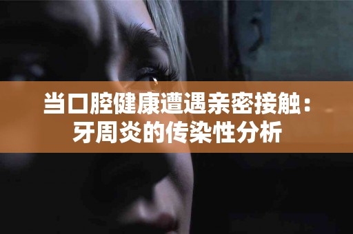 当口腔健康遭遇亲密接触：牙周炎的传染性分析