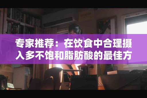 专家推荐：在饮食中合理摄入多不饱和脂肪酸的最佳方式
